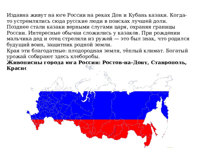 Издавна живут на юге России на реках Дон и Кубань казаки. Когда-то устремлялись сюда русские люди в поисках лучшей доли. Позднее стали казаки верными слугами царя, охраняя границы России. Интересные обычаи сложились у казаков. При рождении мальчика дед и отец стреляли из ружей — это был знак, что родился будущий воин, защитник родной земли. Края эти благодатные: плодородная земля, тёплый климат. Богатый урожай собирают здесь хлеборобы. Живописны города юга России: Ростов-на-Дону, Ставрополь, Краснодар, Анапа, Сочи. 