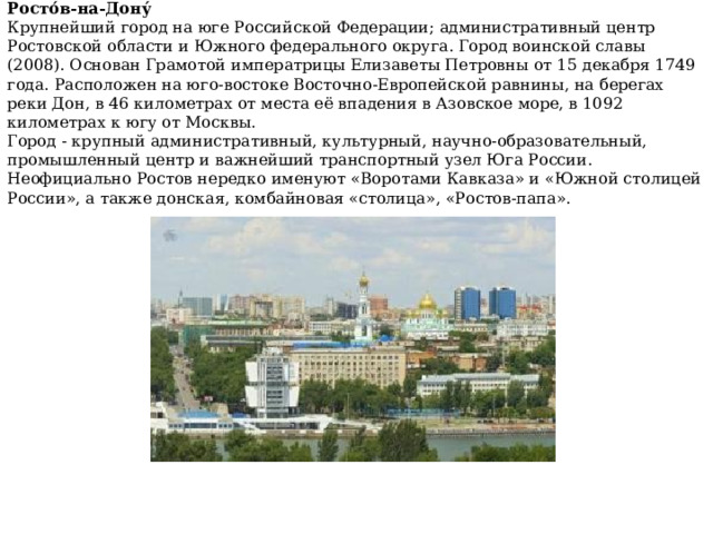 Росто́в-на-Дону́ Крупнейший город на юге Российской Федерации; административный центр Ростовской области и Южного федерального округа. Город воинской славы (2008). Основан Грамотой императрицы Елизаветы Петровны от 15 декабря 1749 года. Расположен на юго-востоке Восточно-Европейской равнины, на берегах реки Дон, в 46 километрах от места её впадения в Азовское море, в 1092 километрах к югу от Москвы. Город - крупный административный, культурный, научно-образовательный, промышленный центр и важнейший транспортный узел Юга России. Неофициально Ростов нередко именуют «Воротами Кавказа» и «Южной столицей России», а также донская, комбайновая «столица», «Ростов-папа». 