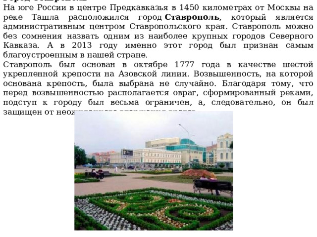 Город Ставрополь На юге России в центре Предкавказья в 1450 километрах от Москвы на реке Ташла расположился город  Ставрополь , который является административным центром Ставропольского края. Ставрополь можно без сомнения назвать одним из наиболее крупных городов Северного Кавказа. А в 2013 году именно этот город был признан самым благоустроенным в нашей стране. Ставрополь был основан в октябре 1777 года в качестве шестой укрепленной крепости на Азовской линии. Возвышенность, на которой основана крепость, была выбрана не случайно. Благодаря тому, что перед возвышенностью располагается овраг, сформированный реками, подступ к городу был весьма ограничен, а, следовательно, он был защищен от неожиданного вторжения врагов. 