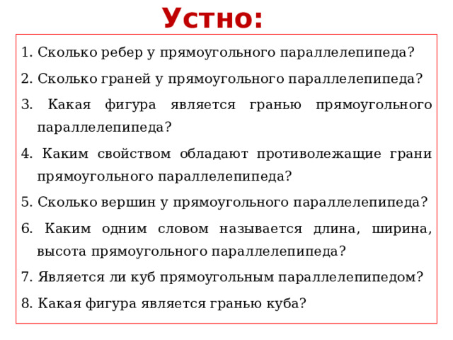 Устно: 1. Сколько ребер у прямоугольного параллелепипеда? 2. Сколько граней у прямоугольного параллелепипеда? 3. Какая фигура является гранью прямоугольного параллелепипеда? 4. Каким свойством обладают противолежащие грани прямоугольного параллелепипеда? 5. Сколько вершин у прямоугольного параллелепипеда? 6. Каким одним словом называется длина, ширина, высота прямоугольного параллелепипеда? 7. Является ли куб прямоугольным параллелепипедом? 8. Какая фигура является гранью куба? 