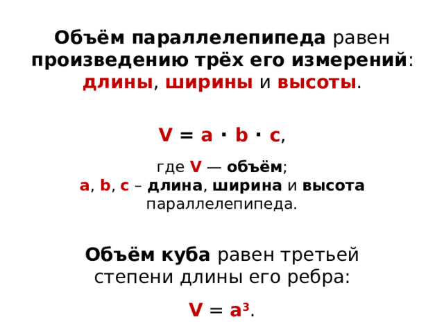Объём параллелепипеда равен произведению трёх его измерений : длины , ширины  и высоты . V = a · b · c , где V — объём ; а , b , c – длина , ширина и высота параллелепипеда. Объём  куба равен третьей степени длины его ребра:  V = a 3 . 