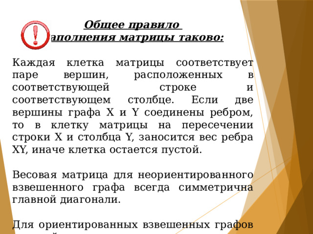 Общее правило заполнения матрицы таково:  Каждая клетка матрицы соответствует паре вершин, расположенных в соответствующей строке и соответствующем столбце. Если две вершины графа Х и Y соединены ребром, то в клетку матрицы на пересечении строки Х и столбца Y, заносится вес ребра ХY, иначе клетка остается пустой. Весовая матрица для неориентированного взвешенного графа всегда симметрична главной диагонали. Для ориентированных взвешенных графов это свойство чаще всего не выполняется. 