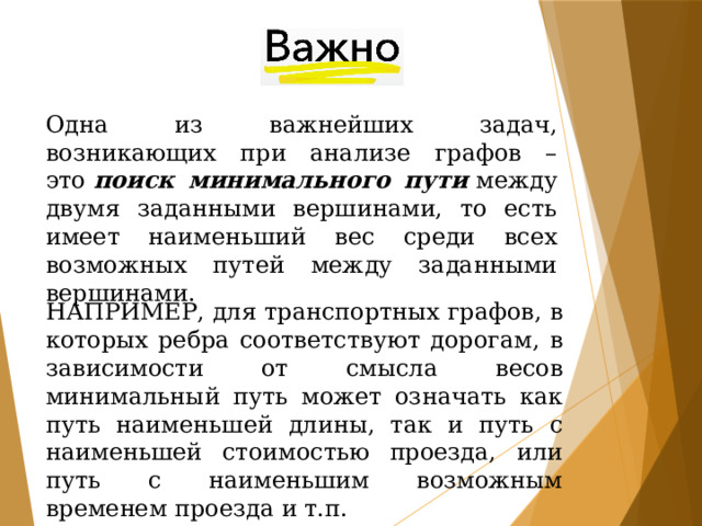 Одна из важнейших задач, возникающих при анализе графов – это  поиск минимального пути  между двумя заданными вершинами, то есть имеет наименьший вес среди всех возможных путей между заданными вершинами. НАПРИМЕР, для транспортных графов, в которых ребра соответствуют дорогам, в зависимости от смысла весов минимальный путь может означать как путь наименьшей длины, так и путь с наименьшей стоимостью проезда, или путь с наименьшим возможным временем проезда и т.п. 