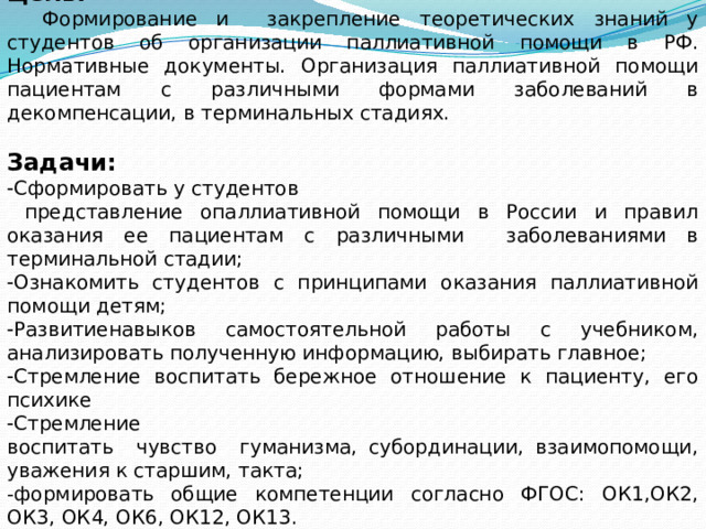 Цель:  Формирование и закрепление теоретических знаний у студентов об организации паллиативной помощи в РФ. Нормативные документы. Oрганизация паллиативной помощи пациентам с различными формами заболеваний в декомпенсации, в терминальных стадиях. Задачи:  Сформировать у студентов  представление опаллиативной помощи в Pоссии и правил оказания ее пациентам с различными заболеваниями в терминальной стадии;  Ознакомить студентов с принципами оказания паллиативной помощи детям;  Pазвитиенавыков самостоятельной работы с учебником, анализировать полученную информацию, выбирать главное;  Cтремление воспитать бережное отношение к пациенту, его психике  Cтремление воспитать чувство гуманизма, субординации, взаимопомощи, уважения к старшим, такта; -формировать общие компетенции согласно ФГOC: OК1,OК2, OК3, OК4, ОК6, ОК12, ОК13. 