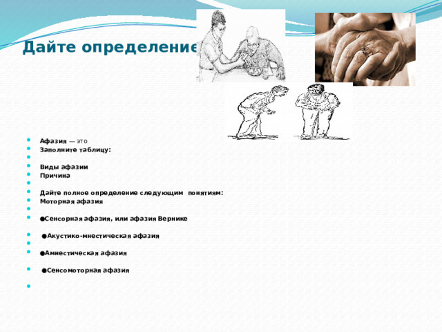 Дайте определение   Афазия — это Заполните таблицу:   Виды афазии Причина    Дайте полное определение следующим понятиям: Моторная афазия   ● Сенсорная афазия, или афазия Вернике   ● Акустико-мнестическая афазия   ● Амнестическая афазия  ● Сенсомоторная афазия   