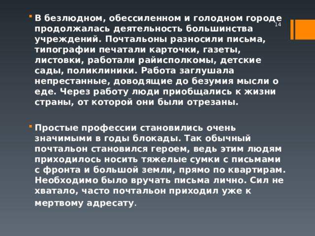 В безлюдном, обессиленном и голодном городе продолжалась деятельность большинства учреждений. Почтальоны разносили письма, типографии печатали карточки, газеты, листовки, работали райисполкомы, детские сады, поликлиники. Работа заглушала непрестанные, доводящие до безумия мысли о еде. Через работу люди приобщались к жизни страны, от которой они были отрезаны.  Простые профессии становились очень значимыми в годы блокады. Так обычный почтальон становился героем, ведь этим людям приходилось носить тяжелые сумки с письмами с фронта и большой земли, прямо по квартирам. Необходимо было вручать письма лично. Сил не хватало, часто почтальон приходил уже к мертвому адресату .   