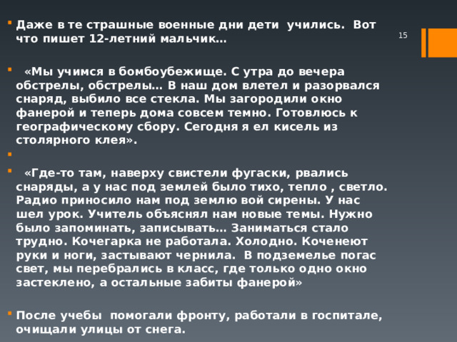 Даже в те страшные военные дни дети учились. Вот что пишет 12-летний мальчик…   «Мы учимся в бомбоубежище. С утра до вечера обстрелы, обстрелы… В наш дом влетел и разорвался снаряд, выбило все стекла. Мы загородили окно фанерой и теперь дома совсем темно. Готовлюсь к географическому сбору. Сегодня я ел кисель из столярного клея».   «Где-то там, наверху свистели фугаски, рвались снаряды, а у нас под землей было тихо, тепло , светло. Радио приносило нам под землю вой сирены. У нас шел урок. Учитель объяснял нам новые темы. Нужно было запоминать, записывать… Заниматься стало трудно. Кочегарка не работала. Холодно. Коченеют руки и ноги, застывают чернила. В подземелье погас свет, мы перебрались в класс, где только одно окно застеклено, а остальные забиты фанерой»  После учебы помогали фронту, работали в госпитале, очищали улицы от снега.   
