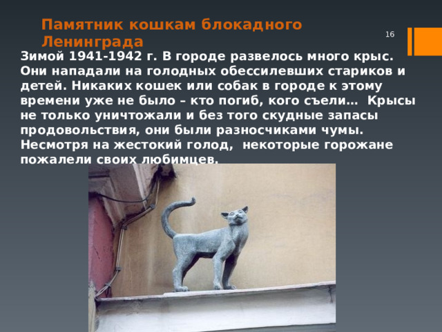 Памятник кошкам блокадного Ленинграда     Зимой 1941-1942 г. В городе развелось много крыс. Они нападали на голодных обессилевших стариков и детей. Никаких кошек или собак в городе к этому времени уже не было – кто погиб, кого съели… Крысы не только уничтожали и без того скудные запасы продовольствия, они были разносчиками чумы. Несмотря на жестокий голод, некоторые горожане пожалели своих любимцев.  