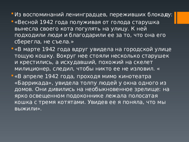 Из воспоминаний ленинградцев, переживших блокаду: «Весной 1942 года полуживая от голода старушка вынесла своего кота погулять на улицу. К ней подходили люди и благодарили ее за то, что она его сберегла, не съела.» «В марте 1942 года вдруг увидела на городской улице тощую кошку. Вокруг нее стояли несколько старушек и крестились, а исхудавший, похожий на скелет милиционер, следил, чтобы никто ее не изловил. « «В апреле 1942 года, проходя мимо кинотеатра «Баррикада», увидела толпу людей у окна одного из домов. Они дивились на необыкновенное зрелище: на ярко освещенном подоконнике лежала полосатая кошка с тремя котятами. Увидев ее я поняла, что мы выжили».  