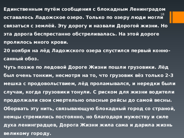 Единственным путём сообщения с блокадным Ленинградом оставалось Ладожское озеро. Только по озеру люди могли связаться с землёй. Эту дорогу и назвали Дорогой жизни. Но эта дорога беспрестанно обстреливалась. На этой дороге пролилось много крови. 20 ноября на лёд Ладожского озера спустился первый конно-санный обоз. Чуть позже по ледовой Дороге Жизни пошли грузовики. Лёд был очень тонким, несмотря на то, что грузовик вёз только 2-3 мешка с продовольствием, лёд проламывался, и нередки были случаи, когда грузовики тонули. С риском для жизни водители продолжали свои смертельно опасные рейсы до самой весны. Оборвать эту нить, связывающую блокадный город со страной, немцы стремились постоянно, но благодаря мужеству и силе духа ленинградцев, Дорога Жизни жила сама и дарила жизнь великому городу.  