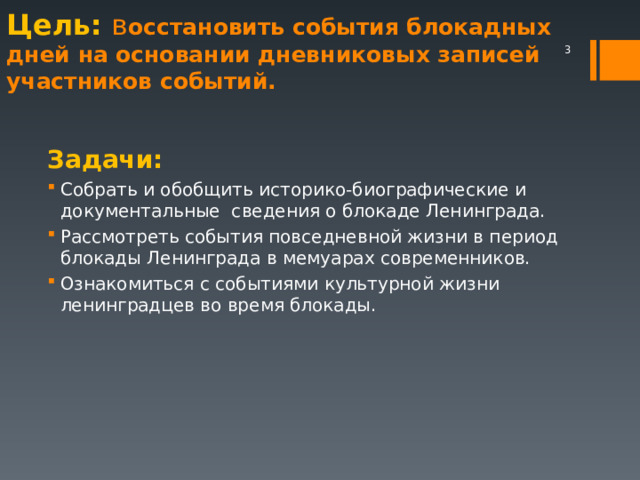 Цель: в осстановить события блокадных дней на основании дневниковых записей участников событий.    Задачи: Собрать и обобщить историко-биографические и документальные сведения о блокаде Ленинграда. Рассмотреть события повседневной жизни в период блокады Ленинграда в мемуарах современников. Ознакомиться с событиями культурной жизни ленинградцев во время блокады.  