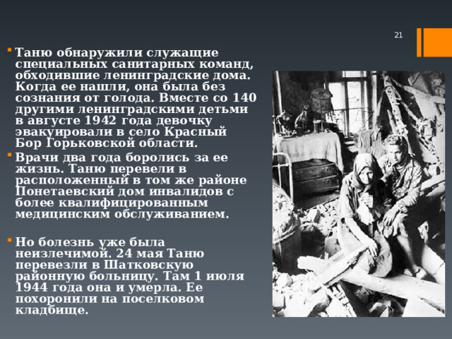  Таню обнаружили служащие специальных санитарных команд, обходившие ленинградские дома. Когда ее нашли, она была без сознания от голода. Вместе со 140 другими ленинградскими детьми в августе 1942 года девочку эвакуировали в село Красный Бор Горьковской области. Врачи два года боролись за ее жизнь. Таню перевели в расположенный в том же районе Понетаевский дом инвалидов с более квалифицированным медицинским обслуживанием.  Но болезнь уже была неизлечимой. 24 мая Таню перевезли в Шатковскую районную больницу. Там 1 июля 1944 года она и умерла. Ее похоронили на поселковом кладбище.    