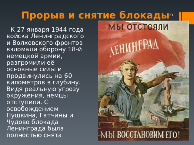  Прорыв и снятие блокады    К 27 января 1944 года войска Ленинградского и Волховского фронтов взломали оборону 18-й немецкой армии, разгромили её основные силы и продвинулись на 60 километров в глубину. Видя реальную угрозу окружения, немцы отступили. С освобождением Пушкина, Гатчины и Чудово блокада Ленинграда была полностью снята. 
