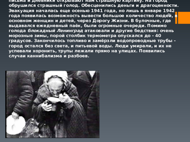 Воспоминания о блокаде Ленинграда людей, переживших её, их письма и дневники открывают нам страшную картину. На город обрушился страшный голод. Обесценились деньги и драгоценности. Эвакуация началась еще осенью 1941 года, но лишь в январе 1942 года появилась возможность вывести большое количество людей, в основном женщин и детей, через Дорогу Жизни. В булочные, где выдавался ежедневный паёк, были огромные очереди. Помимо голода блокадный Ленинград  атаковали и другие бедствия: очень морозные зимы, порой столбик термометра опускался до - 40 градусов. Закончилось топливо и замёрзли водопроводные трубы - город остался без света, и питьевой воды. Люди умирали, и их не успевали хоронить, трупы лежали прямо на улицах. Появились случаи каннибализма и разбоев.  