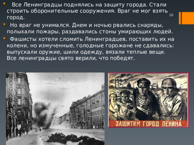  Все Ленинградцы поднялись на защиту города. Стали строить оборонительные сооружения. Враг не мог взять город.  Но враг не унимался. Днем и ночью рвались снаряды, полыхали пожары, раздавались стоны умирающих людей.  Фашисты хотели сломить Ленинградцев, поставить их на колени, но измученные, голодные горожане не сдавались: выпускали оружие, шили одежду, вязали теплые вещи. Все ленинградцы свято верили, что победят.    