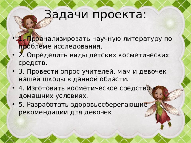 Задачи проекта: 1. Проанализировать научную литературу по проблеме исследования. 2. Определить виды детских косметических средств. 3. Провести опрос учителей, мам и девочек нашей школы в данной области. 4. Изготовить косметическое средство в домашних условиях. 5. Разработать здоровьесберегающие рекомендации для девочек. 