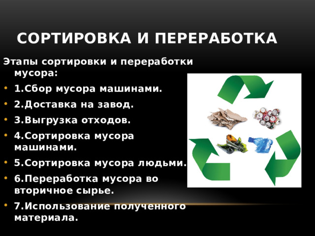 Сортировка и переработка Этапы сортировки и переработки мусора: 1.Сбор мусора машинами. 2.Доставка на завод. 3.Выгрузка отходов. 4.Сортировка мусора машинами. 5.Сортировка мусора людьми. 6.Переработка мусора во вторичное сырье. 7.Использование полученного материала. 