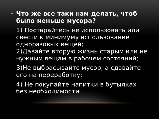 Что же все таки нам делать, чтоб было меньше мусора?  1) Постарайтесь не использовать или свести к минимуму использование одноразовых вещей;   2)Давайте вторую жизнь старым или не нужным вещам в рабочем состояний;  3)Не выбрасывайте мусор, а сдавайте его на переработку;  4) Не покупайте напитки в бутылках без необходимости 