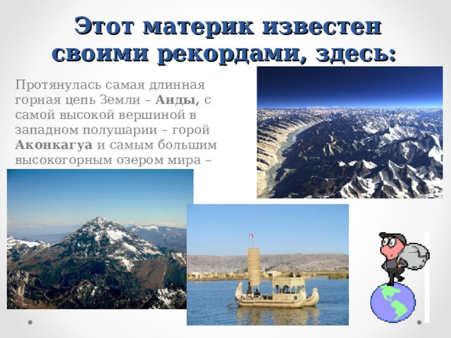 Этот материк известен своими рекордами, здесь:  Протянулась самая длинная горная цепь Земли – Анды, с самой высокой вершиной в западном полушарии – горой Аконкагуа и самым большим высокогорным озером мира – Титикака.  