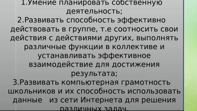 2) Метапредметные умения: Умение планировать собственную деятельность; Развивать способность эффективно действовать в группе, т.е соотносить свои действия с действиями других, выполнять различные функции в коллективе и устанавливать эффективное взаимодействие для достижения результата; Развивать компьютерная грамотность школьников и их способность использовать данные из сети Интернета для решения различных задач. 