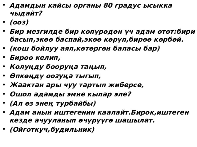 Адамдын кайсы органы 80 градус ысыкка чыдайт? (ооз) Бир мезгилде бир көпүрөдөн үч адам өтөт:бири басып,экөө баспай,экөө көрүп,бирөө көрбөй. (кош бойлуу аял,көтөргөн баласы бар) Бирөө келип, Колуңду бооруңа таңып, Өпкөңдү оозуңа тыгып, Жаактан ары чуу тартып жиберсе, Ошол адамды эмне кылар эле? (Ал өз энең турбайбы) Адам анын иштегенин каалайт.Бирок,иштеген кезде ачууланып өчүрүүгө шашылат. (Ойготкуч,будильник)  
