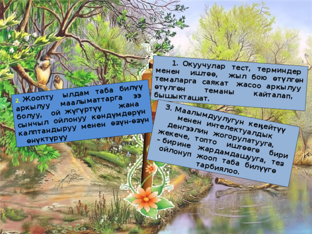 1. Окуучулар тест, терминдер менен иштѳѳ, жыл бою өтүлгөн темаларга саякат жасоо аркылуу ѳтүлгѳн теманы кайталап, бышыкташат. 2. Жоопту ылдам таба билүү аркылуу маалыматтарга ээ болуу, ой жүгүртүү жана сынчыл ойлонуу кѳндүмдѳрүн калптандыруу менен ѳзүн-ѳзүн ѳнүктүрүу 3. Маалымдуулугун кеӊейтүү менен интелектуалдык денгээлин жогорулатууга, жекече, топто иштѳѳгѳ бири – бирине жардамдашууга, тез ойлонуп жооп таба билүүгѳ тарбиялоо. 3 