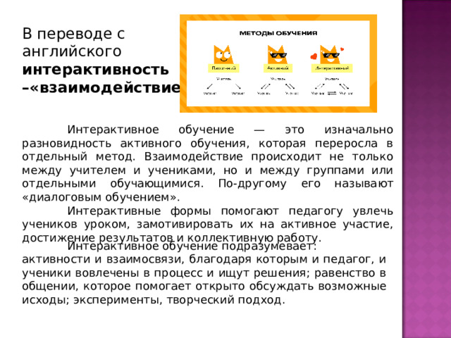 В переводе с английского интерактивность –«взаимодействие»    Интерактивное обучение — это изначально разновидность активного обучения, которая переросла в отдельный метод. Взаимодействие происходит не только между учителем и учениками, но и между группами или отдельными обучающимися. По-другому его называют «диалоговым обучением».   Интерактивные формы помогают педагогу увлечь учеников уроком, замотивировать их на активное участие, достижение результатов и коллективную работу.   Интерактивное обучение подразумевает: активности и взаимосвязи, благодаря которым и педагог, и ученики вовлечены в процесс и ищут решения; равенство в общении, которое помогает открыто обсуждать возможные исходы; эксперименты, творческий подход. 