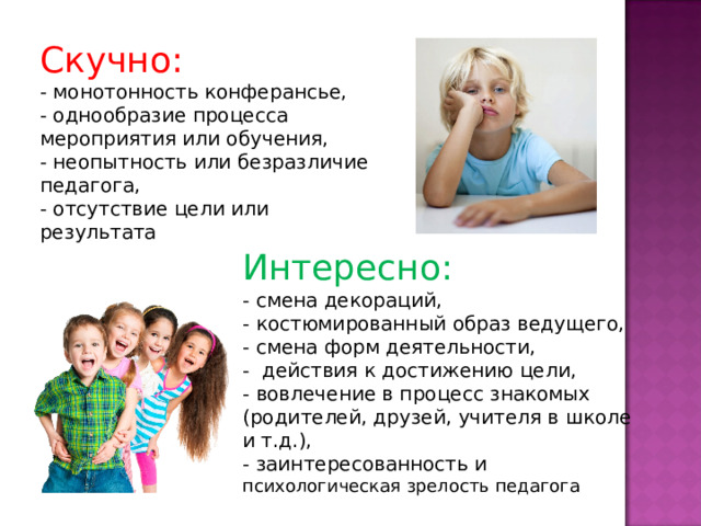 Скучно: - монотонность конферансье, - однообразие процесса мероприятия или обучения, - неопытность или безразличие педагога, - отсутствие цели или результата Интересно: - смена декораций, - костюмированный образ ведущего, - смена форм деятельности, - действия к достижению цели, - вовлечение в процесс знакомых (родителей, друзей, учителя в школе и т.д.), - заинтересованность и психологическая зрелость педагога 