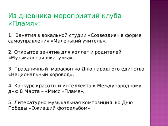 Из дневника мероприятий клуба «Пламя»: 1. Занятия в вокальной студии «Созвездие» в форме самоуправления «Маленький учитель», 2. Открытое занятие для коллег и родителей «Музыкальная шкатулка», 3. Праздничный марафон ко Дню народного единства «Национальный хоровод», 4. Конкурс красоты и интеллекта к Международному дню 8 Марта – «Мисс «Пламя», 5. Литературно-музыкальная композиция ко Дню Победы «Оживший фотоальбом» 