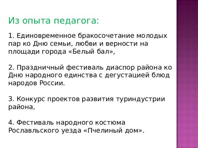 Из опыта педагога: 1. Единовременное бракосочетание молодых пар ко Дню семьи, любви и верности на площади города «Белый бал», 2. Праздничный фестиваль диаспор района ко Дню народного единства с дегустацией блюд народов России. 3. Конкурс проектов развития туриндустрии района, 4. Фестиваль народного костюма Рославльского уезда «Пчелиный дом». 