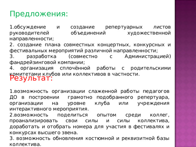 Предложения: обсуждение и создание репертуарных листов руководителей объединений художественной направленности; 2. создание плана совместных концертных, конкурсных и фестивальных мероприятий различной направленности; 3. разработка (совместно с Администрацией) фандрейзинговой компании; 4. организация сплочённой работы с родительскими комитетами клубов или коллективов в частности. Результат: возможность организации слаженной работы педагогов ДО в построении грамотно подобранного репертуара, организации на уровне клуба или учреждения интерактивного мероприятия. возможность поделиться опытом среди коллег, проанализировать свои силы и силы коллектива, доработать и отобрать номера для участия в фестивалях и конкурсах высшего звена.  возможность обновления костюмной и реквизитной базы коллектива. 