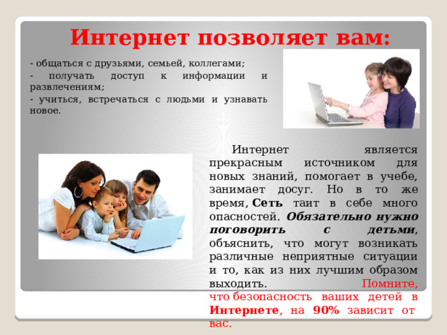 Интернет позволяет вам: - общаться с друзьями, семьей, коллегами; - получать доступ к информации и развлечениям; - учиться, встречаться с людьми и узнавать новое.  Интернет является прекрасным источником для новых знаний, помогает в учебе, занимает досуг. Но в то же время,  Сеть таит в себе много опасностей. Обязательно нужно поговорить с детьми , объяснить, что могут возникать различные неприятные ситуации и то, как из них лучшим образом выходить. Помните, что безопасность ваших детей в Интернете , на 90% зависит от  вас. 