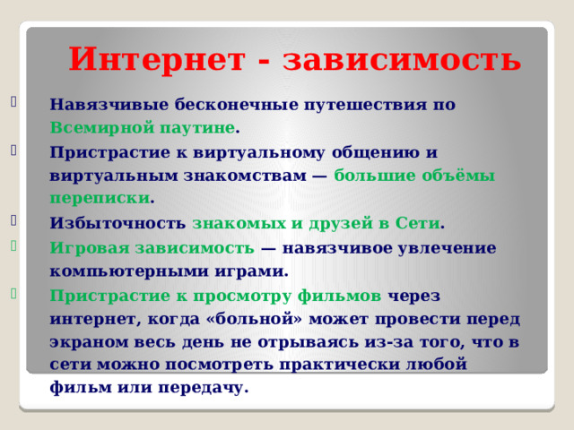 Интернет - зависимость Навязчивые бесконечные путешествия по Всемирной паутине . Пристрастие к виртуальному общению и виртуальным знакомствам — большие объёмы переписки . Избыточность знакомых и друзей в Сети . Игровая зависимость  — навязчивое увлечение компьютерными играми. Пристрастие к просмотру фильмов через интернет, когда «больной» может провести перед экраном весь день не отрываясь из-за того, что в сети можно посмотреть практически любой фильм или передачу. 