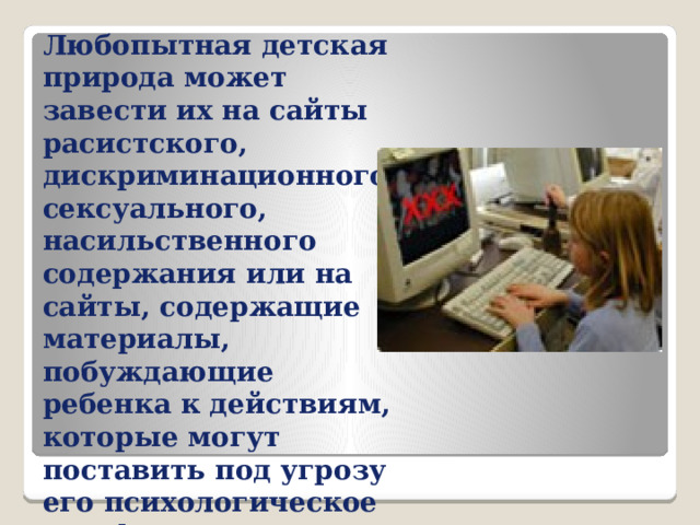 Любопытная детская природа может завести их на сайты расистского, дискриминационного, сексуального, насильственного содержания или на сайты, содержащие материалы, побуждающие ребенка к действиям, которые могут поставить под угрозу его психологическое или физическое здоровье 