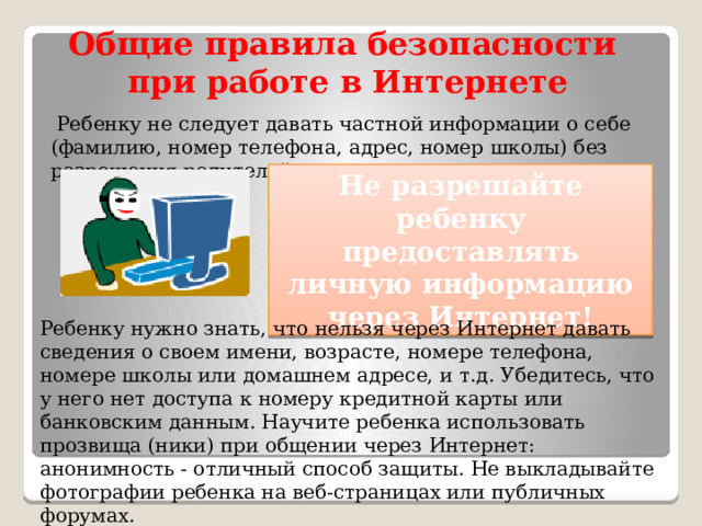 Общие правила безопасности при работе в Интернете  Ребенку не следует давать частной информации о себе (фамилию, номер телефона, адрес, номер школы) без разрешения родителей. Не разрешайте ребенку предоставлять личную информацию через Интернет! Ребенку нужно знать, что нельзя через Интернет давать сведения о своем имени, возрасте, номере телефона, номере школы или домашнем адресе, и т.д. Убедитесь, что у него нет доступа к номеру кредитной карты или банковским данным. Научите ребенка использовать прозвища (ники) при общении через Интернет: анонимность - отличный способ защиты. Не выкладывайте фотографии ребенка на веб-страницах или публичных форумах. 