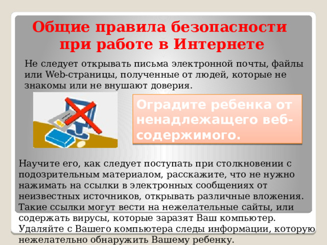 Общие правила безопасности при работе в Интернете Не следует открывать письма электронной почты, файлы или Web-страницы, полученные от людей, которые не знакомы или не внушают доверия. Оградите ребенка от ненадлежащего веб-содержимого. Научите его, как следует поступать при столкновении с подозрительным материалом, расскажите, что не нужно нажимать на ссылки в электронных сообщениях от неизвестных источников, открывать различные вложения. Такие ссылки могут вести на нежелательные сайты, или содержать вирусы, которые заразят Ваш компьютер. Удаляйте с Вашего компьютера следы информации, которую нежелательно обнаружить Вашему ребенку. 