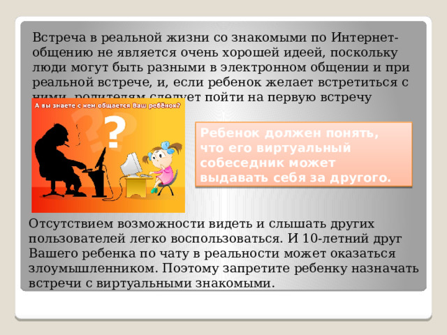 Встреча в реальной жизни со знакомыми по Интернет-общению не является очень хорошей идеей, поскольку люди могут быть разными в электронном общении и при реальной встрече, и, если ребенок желает встретиться с ними, родителям следует пойти на первую встречу вместе. Ребенок должен понять, что его виртуальный собеседник может выдавать себя за другого. Отсутствием возможности видеть и слышать других пользователей легко воспользоваться. И 10-летний друг Вашего ребенка по чату в реальности может оказаться злоумышленником. Поэтому запретите ребенку назначать встречи с виртуальными знакомыми. 
