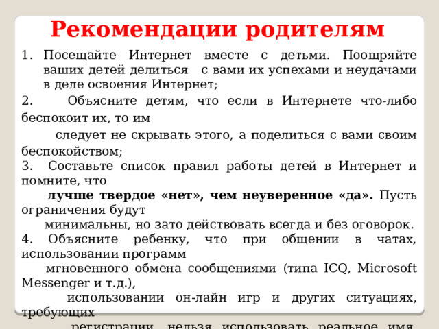 Рекомендации родителям Посещайте Интернет вместе с детьми. Поощряйте ваших детей делиться с вами их успехами и неудачами в деле освоения Интернет; 2. Объясните детям, что если в Интернете что-либо беспокоит их, то им  следует не скрывать этого, а поделиться с вами своим беспокойством; 3. Составьте список правил работы детей в Интернет и помните, что  лучше твердое «нет», чем неуверенное «да». Пусть ограничения будут  минимальны, но зато действовать всегда и без оговорок. 4. Объясните ребенку, что при общении в чатах, использовании программ  мгновенного обмена сообщениями (типа ICQ, Microsoft Messenger и т.д.),  использовании он-лайн игр и других ситуациях, требующих  регистрации, нельзя использовать реальное имя, помогите вашему  ребенку выбрать регистрационное имя, не содержащее никакой личной  информации. 5. Объясните ребенку, что нельзя выдавать свои личные данные, такие как  домашний адрес, номер телефона и любую другую личную  информацию, например, номер школы, класс, любимое место прогулки,  время возвращения домой, место работы отца или матери и т.д 