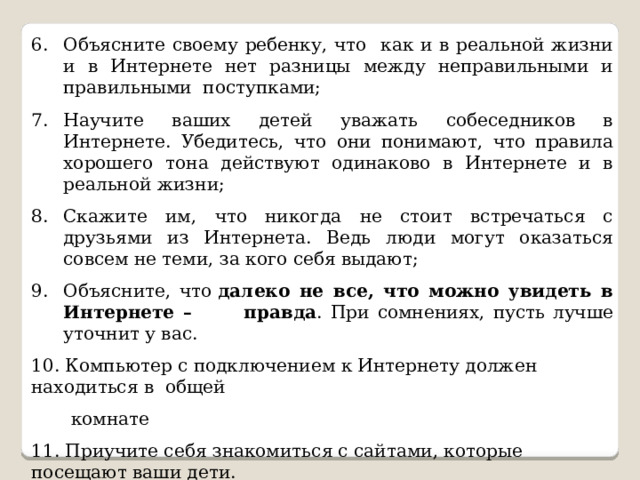 Объясните своему ребенку, что как и в реальной жизни и в Интернете нет разницы между неправильными и правильными поступками; Научите ваших детей уважать собеседников в Интернете. Убедитесь, что они понимают, что правила хорошего тона действуют одинаково в Интернете и в реальной жизни; Скажите им, что никогда не стоит встречаться с друзьями из Интернета. Ведь люди могут оказаться совсем не теми, за кого себя выдают; Объясните, что  далеко не все, что можно увидеть в Интернете – правда . При сомнениях, пусть лучше уточнит у вас. 10. Компьютер с подключением к Интернету должен находиться в общей  комнате 11. Приучите себя знакомиться с сайтами, которые посещают ваши дети. 12. Используйте современные программы, которые предоставляют  возможность фильтрации содержимого сайтов, контролировать  места посещения и деятельность там. 