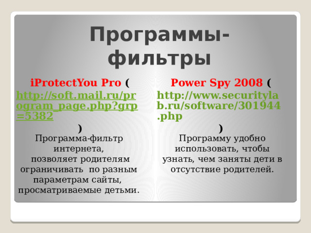 Программы-фильтры Power Spy 2008 ( http://www.securitylab.ru/software/301944.php ) iProtectYou Pro ( http://soft.mail.ru/program_page.php?grp=5382 ) Программа-фильтр интернета, Программу удобно использовать, чтобы узнать, чем заняты дети в отсутствие родителей.  позволяет родителям ограничивать по разным параметрам сайты, просматриваемые детьми. 