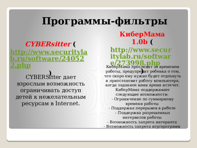Программы-фильтры КиберМама 1.0b ( http://www.securitylab.ru/software/273998.php )   CYBERsitter ( http://www.securitylab.ru/software/240522.php )   КиберМама проследит за временем работы, предупредит ребенка о том, что скоро ему нужно будет отдохнуть и приостановит работу компьютера, когда заданное вами время истечет. КиберМама поддерживает следующие возможности: - Ограничение по суммарному времени работы - Поддержка перерывов в работе - Поддержка разрешенных интервалов работы - Возможность запрета интернета - Возможность запрета игр/программ   CYBERSitter дает взрослым возможность ограничивать доступ детей к нежелательным ресурсам в Internet. 