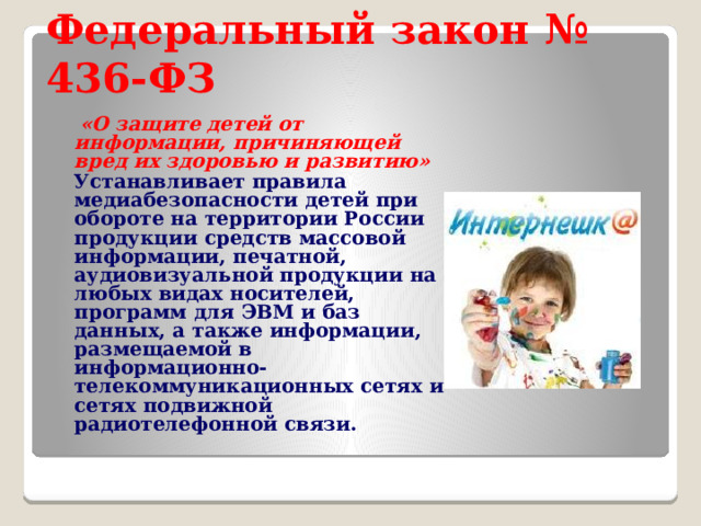 Федеральный закон № 436-ФЗ  «О защите детей от информации, причиняющей вред их здоровью и развитию»   Устанавливает правила медиабезопасности детей при обороте на территории России продукции средств массовой информации, печатной, аудиовизуальной продукции на любых видах носителей, программ для ЭВМ и баз данных, а также информации, размещаемой в информационно-телекоммуникационных сетях и сетях подвижной радиотелефонной связи. 