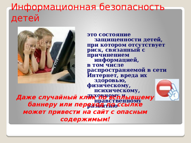 Информационная безопасность детей это состояние защищенности детей, при котором отсутствует риск, связанный с причинением информацией, в том числе распространяемой в сети Интернет, вреда их здоровью, физическому, психическому, духовному и нравственному развитию  Даже случайный клик по всплывшему баннеру или переход по ссылке может привести на сайт с опасным содержимым! 