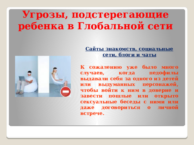 Угрозы, подстерегающие ребенка в Глобальной сети Сайты знакомств, социальные сети, блоги и чаты  К сожалению уже было много случаев, когда педофилы выдавали себя за одного из детей или выдуманных персонажей, чтобы войти к ним в доверие и завести пошлые или открыто сексуальные беседы с ними или даже договориться о личной встрече.  