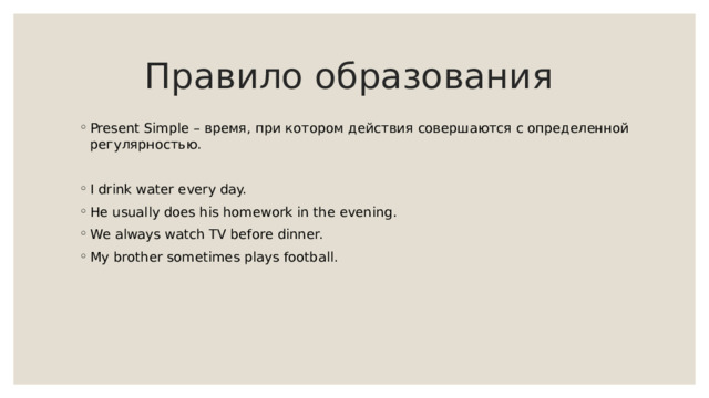 Правило образования Present Simple – время, при котором действия совершаются с определенной регулярностью. I drink water every day. He usually does his homework in the evening. We always watch TV before dinner. My brother sometimes plays football. 