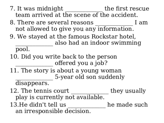 7. It was midnight _____________ the first rescue team arrived at the scene of the accident. 8. There are several reasons _____________ I am not allowed to give you any information. 9. We stayed at the famous Rockstar hotel, _____________ also had an indoor swimming pool. 10. Did you write back to the person _____________ offered you a job? 11. The story is about a young woman _____________ 5-year old son suddenly disappears. 12. The tennis court _____________ they usually play is currently not available. 13.He didn't tell us _____________ he made such an irresponsible decision. 