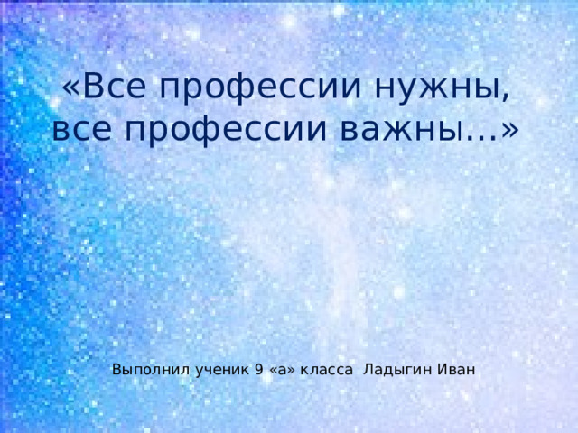 «Все профессии нужны, все профессии важны…» Выполнил ученик 9 «а» класса Ладыгин Иван 