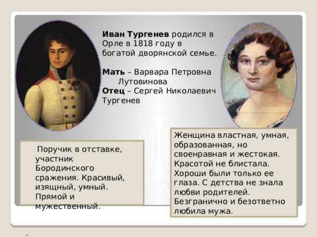 Иван Тургенев родился в Орле в 1818 году в богатой дворянской семье. Мать – Варвара Петровна  Лутовинова Отец – Сергей Николаевич Тургенев Женщина властная, умная, образованная, но своенравная и жестокая. Красотой не блистала. Хороши были только ее глаза. С детства не знала любви родителей. Безгранично и безответно любила мужа.  Поручик в отставке, участник Бородинского сражения. Красивый, изящный, умный. Прямой и мужественный. . 