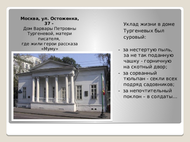 Москва, ул. Остоженка, 37 - Дом Варвары Петровны Тургеневой, матери писателя, где жили герои рассказа «Муму»  Уклад жизни в доме  Тургеневых был  суровый: - за нестертую пыль, за не так поданную чашку - горничную на скотный двор; - за сорванный тюльпан - секли всех подряд садовников; - за непочтительный поклон – в солдаты… 