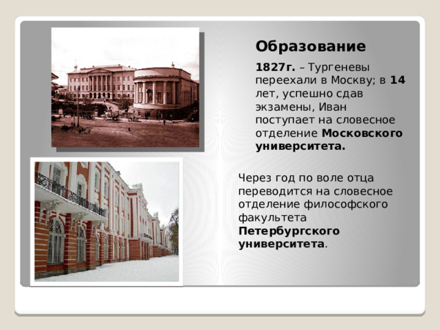 Образование 1827г. – Тургеневы переехали в Москву; в 14 лет, успешно сдав экзамены, Иван поступает на словесное отделение Московского университета.  Через год по воле отца переводится на словесное отделение философского факультета Петербургского университета .  